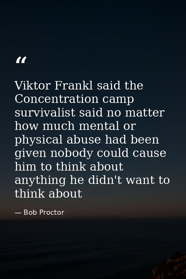 Viktor Frankl said the Concentration camp survivalist said no matter how much mental or physical abuse had been given no — Bob Proctor