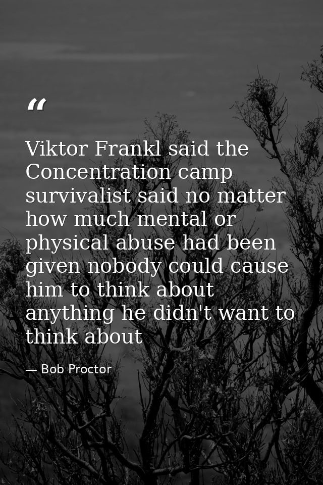 Viktor Frankl said the Concentration camp survivalist said no matter how much mental or physical abuse had been given no — Bob Proctor