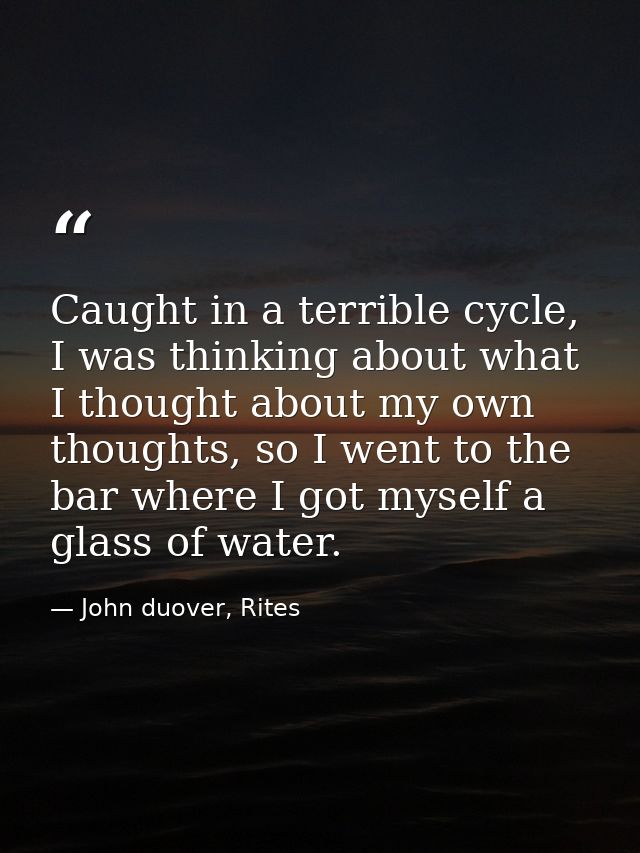Caught in a terrible cycle, I was thinking about what I thought about my own thoughts, so I went to the bar where I got  — John duover, Rites