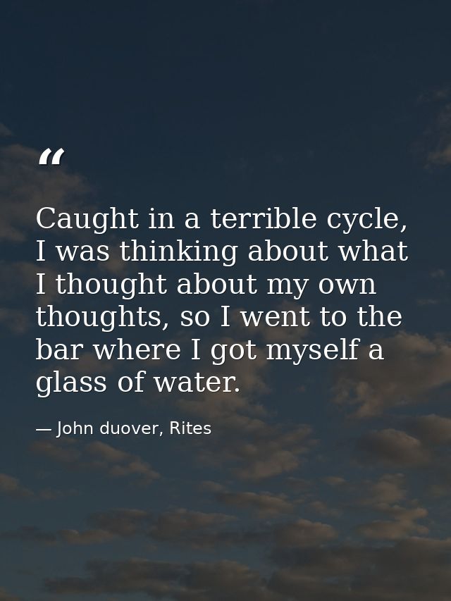 Caught in a terrible cycle, I was thinking about what I thought about my own thoughts, so I went to the bar where I got  — John duover, Rites