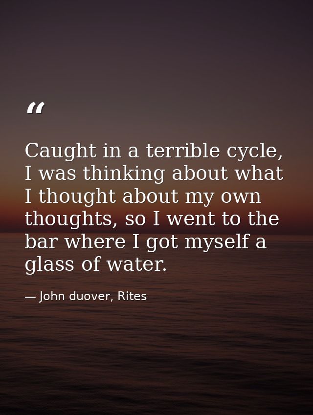 Caught in a terrible cycle, I was thinking about what I thought about my own thoughts, so I went to the bar where I got  — John duover, Rites