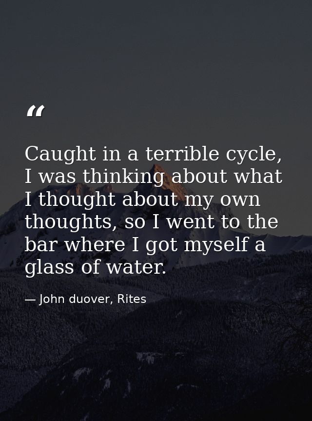 Caught in a terrible cycle, I was thinking about what I thought about my own thoughts, so I went to the bar where I got  — John duover, Rites