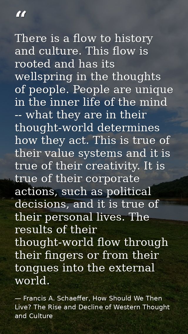 There is a flow to history and culture. This flow is rooted and has its wellspring in the thoughts of people. People are — Francis A. Schaeffer, How Should We Then Live? The Rise and Decline of Western Thought and Culture