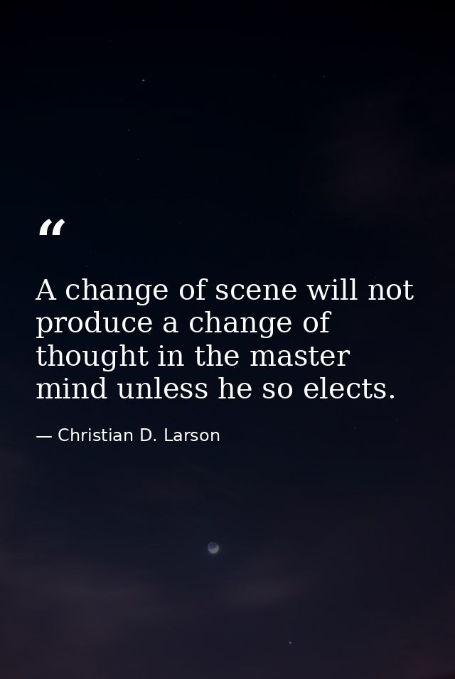 A change of scene will not produce a change of thought in the master mind unless he so elects. — Christian D. Larson