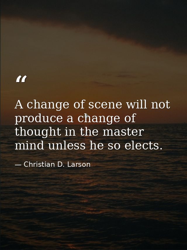 A change of scene will not produce a change of thought in the master mind unless he so elects. — Christian D. Larson