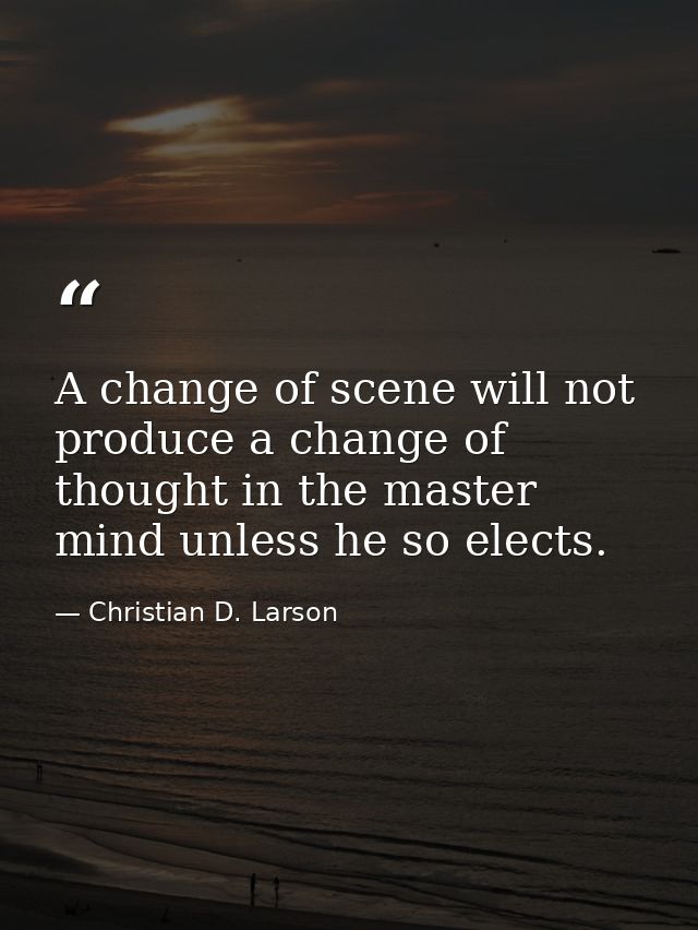 A change of scene will not produce a change of thought in the master mind unless he so elects. — Christian D. Larson