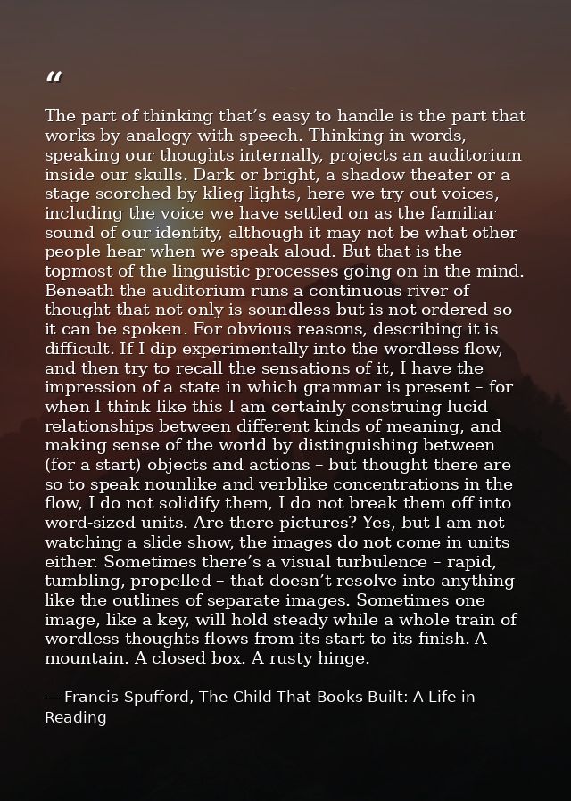 The part of thinking that’s easy to handle is the part that works by analogy with speech. Thinking in words, speaking ou — Francis Spufford, The Child That Books Built: A Life in Reading