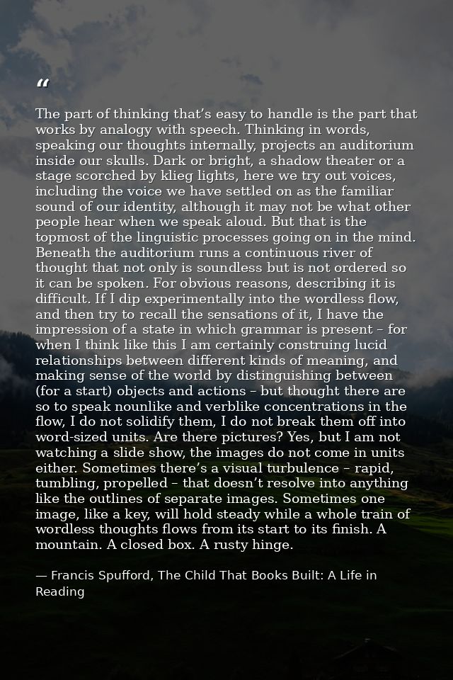 The part of thinking that’s easy to handle is the part that works by analogy with speech. Thinking in words, speaking ou — Francis Spufford, The Child That Books Built: A Life in Reading