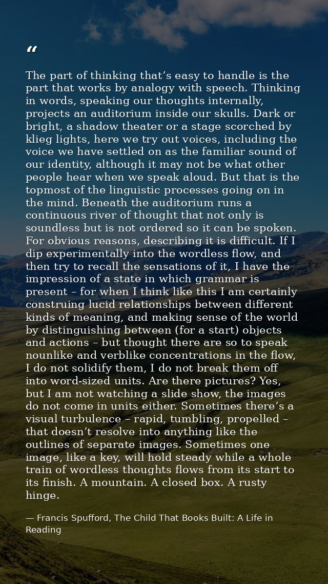The part of thinking that’s easy to handle is the part that works by analogy with speech. Thinking in words, speaking ou — Francis Spufford, The Child That Books Built: A Life in Reading