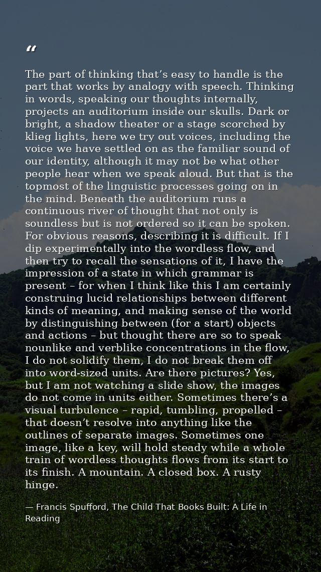 The part of thinking that’s easy to handle is the part that works by analogy with speech. Thinking in words, speaking ou — Francis Spufford, The Child That Books Built: A Life in Reading