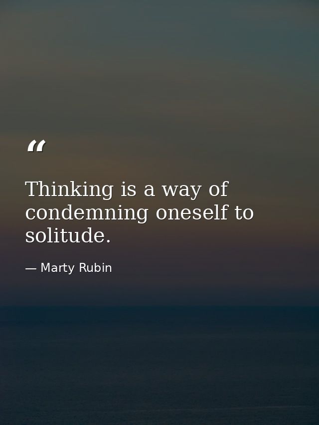 Thinking is a way of condemning oneself to solitude. — Marty Rubin