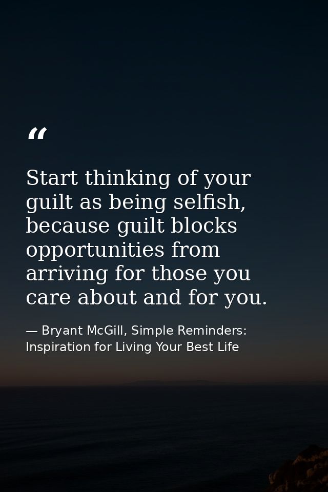 Start thinking of your guilt as being selfish, because guilt blocks opportunities from arriving for those you care about — Bryant McGill, Simple Reminders: Inspiration for Living Your Best Life