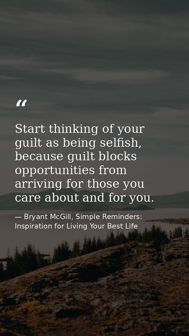 Start thinking of your guilt as being selfish, because guilt blocks opportunities from arriving for those you care about — Bryant McGill, Simple Reminders: Inspiration for Living Your Best Life