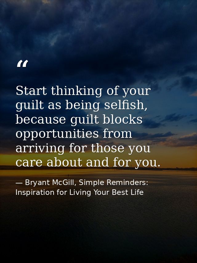 Start thinking of your guilt as being selfish, because guilt blocks opportunities from arriving for those you care about — Bryant McGill, Simple Reminders: Inspiration for Living Your Best Life