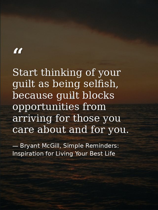 Start thinking of your guilt as being selfish, because guilt blocks opportunities from arriving for those you care about — Bryant McGill, Simple Reminders: Inspiration for Living Your Best Life