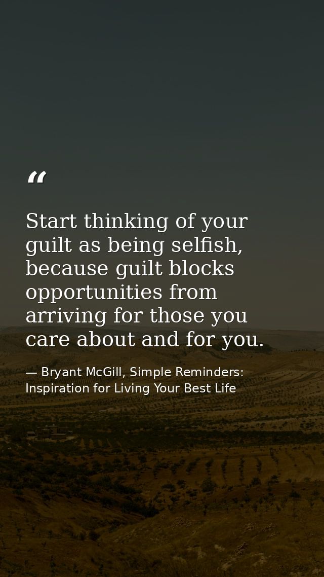 Start thinking of your guilt as being selfish, because guilt blocks opportunities from arriving for those you care about — Bryant McGill, Simple Reminders: Inspiration for Living Your Best Life
