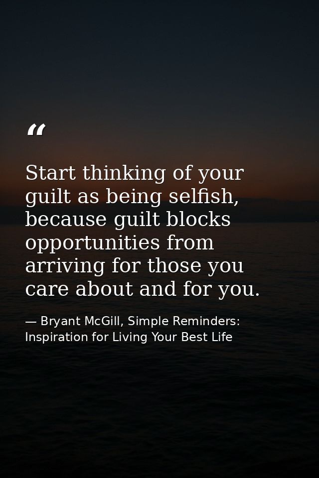 Start thinking of your guilt as being selfish, because guilt blocks opportunities from arriving for those you care about — Bryant McGill, Simple Reminders: Inspiration for Living Your Best Life