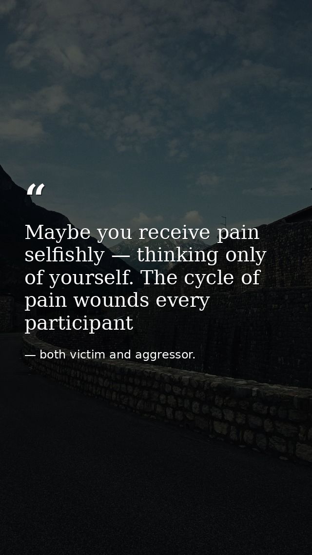 Maybe you receive pain selfishly — thinking only of yourself. The cycle of pain wounds every participant — both victim and aggressor.
