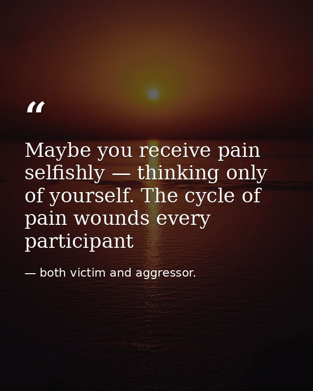 Maybe you receive pain selfishly — thinking only of yourself. The cycle of pain wounds every participant — both victim and aggressor.