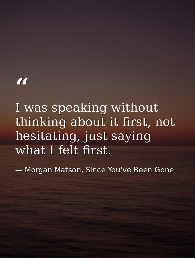 I was speaking without thinking about it first, not hesitating, just saying what I felt first. — Morgan Matson, Since You've Been Gone