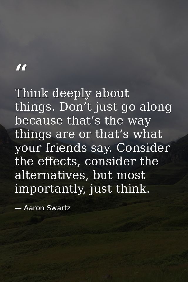 Think deeply about things. Don’t just go along because that’s the way things are or that’s what your friends say. Consid — Aaron Swartz