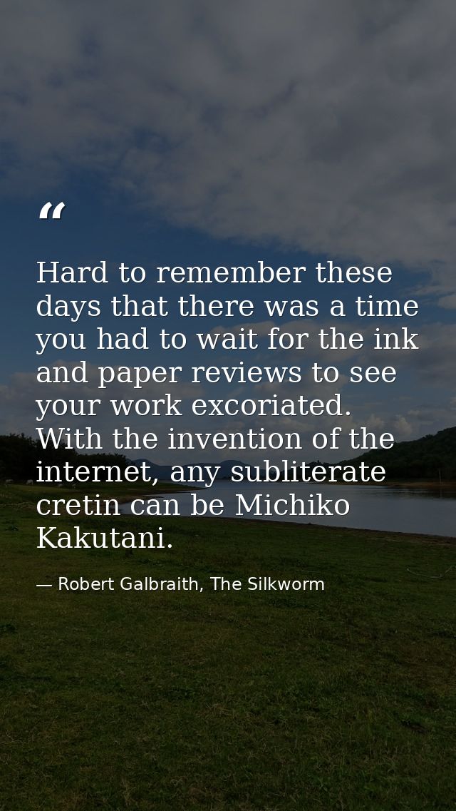 Hard to remember these days that there was a time you had to wait for the ink and paper reviews to see your work excoria — Robert Galbraith, The Silkworm
