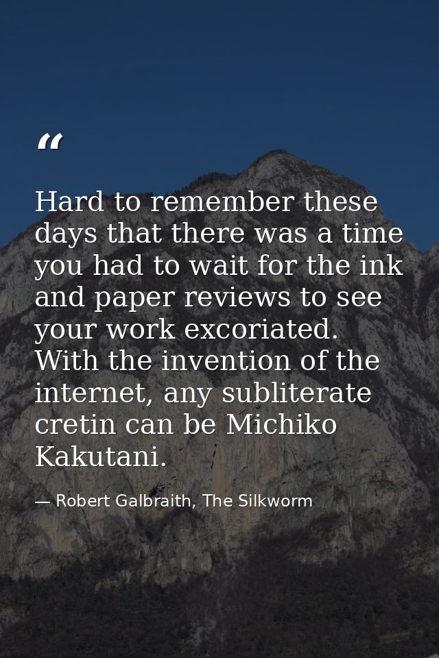 Hard to remember these days that there was a time you had to wait for the ink and paper reviews to see your work excoria — Robert Galbraith, The Silkworm