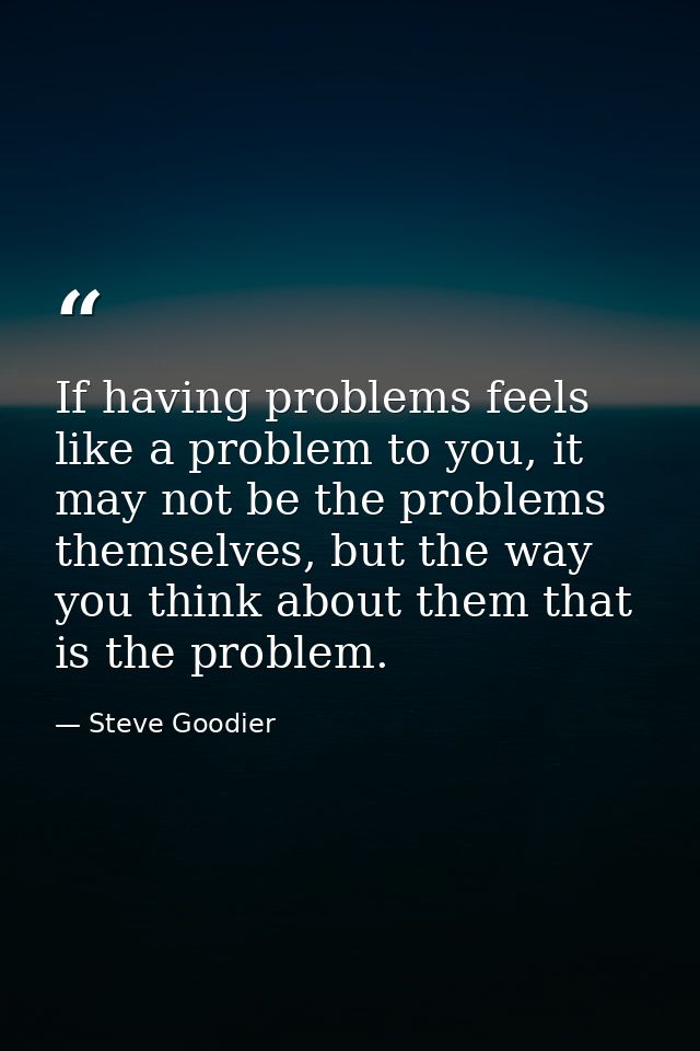 If having problems feels like a problem to you, it may not be the problems themselves, but the way you think about them  — Steve Goodier