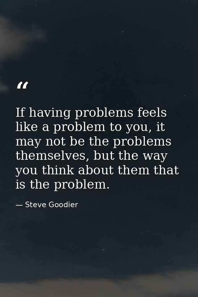 If having problems feels like a problem to you, it may not be the problems themselves, but the way you think about them  — Steve Goodier