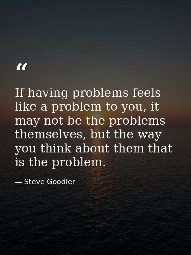 If having problems feels like a problem to you, it may not be the problems themselves, but the way you think about them  — Steve Goodier