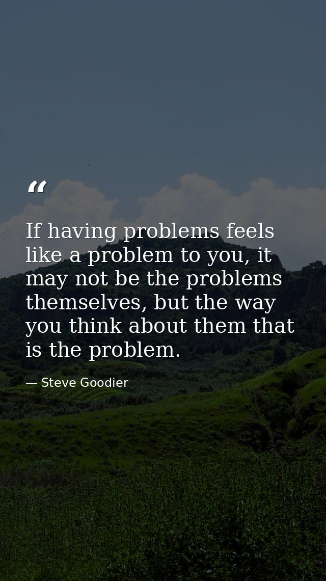 If having problems feels like a problem to you, it may not be the problems themselves, but the way you think about them  — Steve Goodier