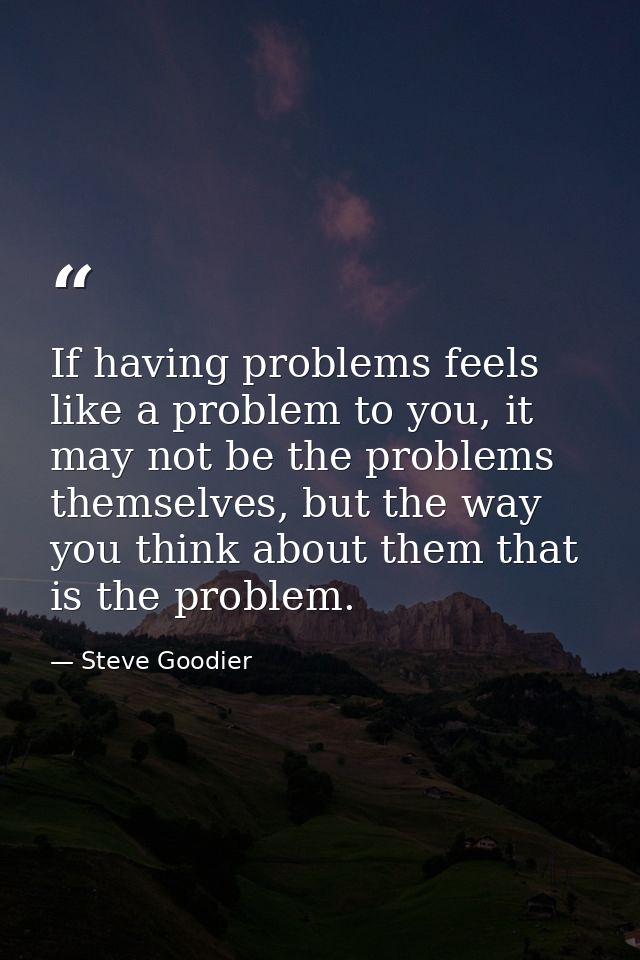 If having problems feels like a problem to you, it may not be the problems themselves, but the way you think about them  — Steve Goodier