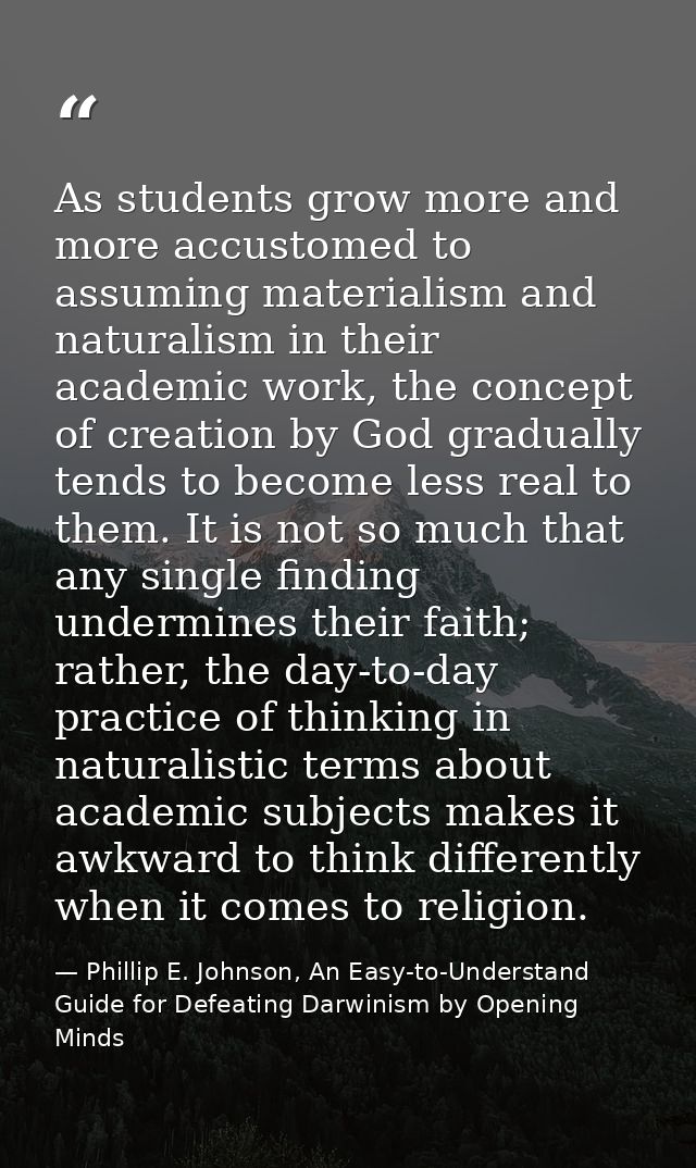 As students grow more and more accustomed to assuming materialism and naturalism in their academic work, the concept of  — Phillip E. Johnson, An Easy-to-Understand Guide for Defeating Darwinism by Opening Minds