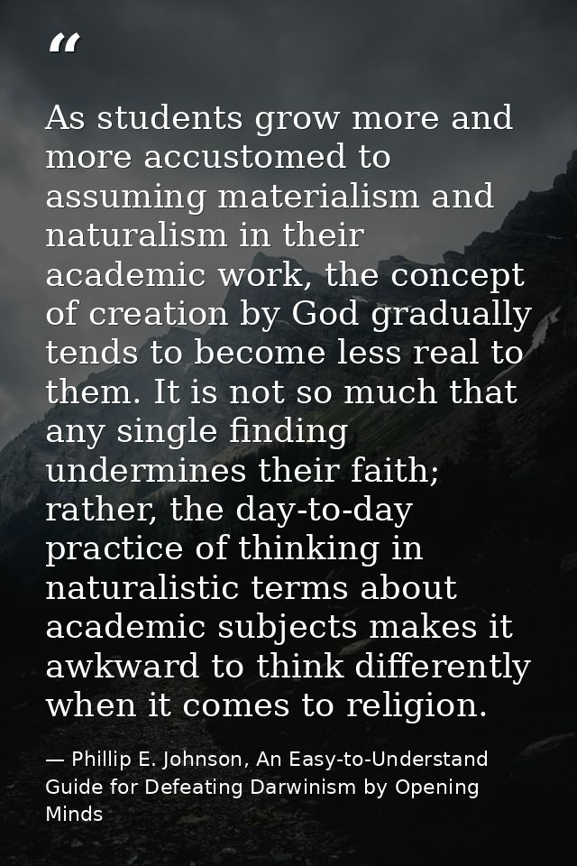 As students grow more and more accustomed to assuming materialism and naturalism in their academic work, the concept of  — Phillip E. Johnson, An Easy-to-Understand Guide for Defeating Darwinism by Opening Minds