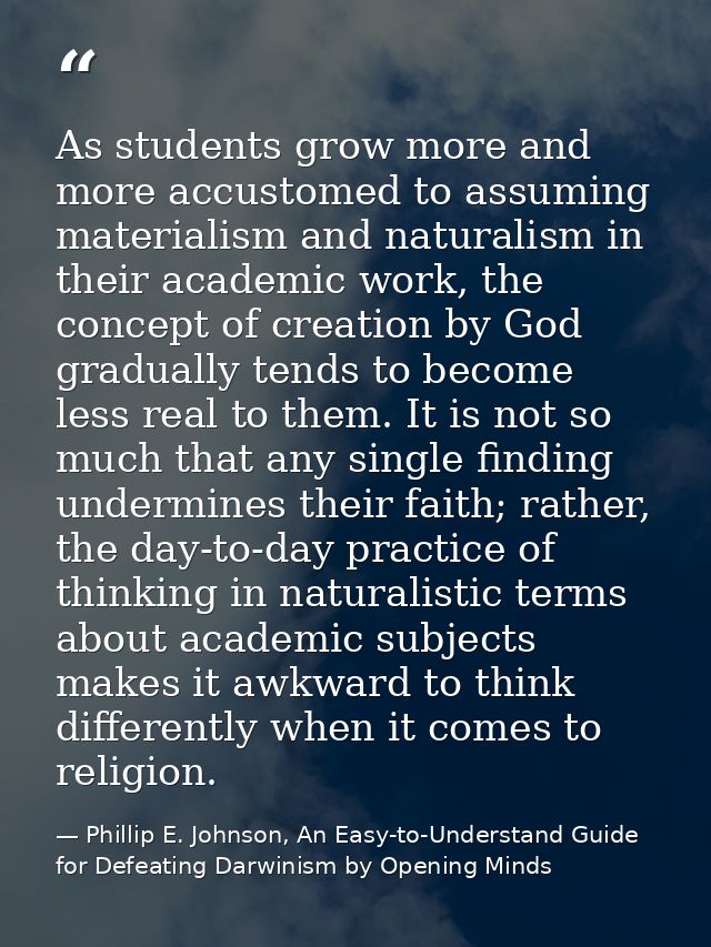 As students grow more and more accustomed to assuming materialism and naturalism in their academic work, the concept of  — Phillip E. Johnson, An Easy-to-Understand Guide for Defeating Darwinism by Opening Minds
