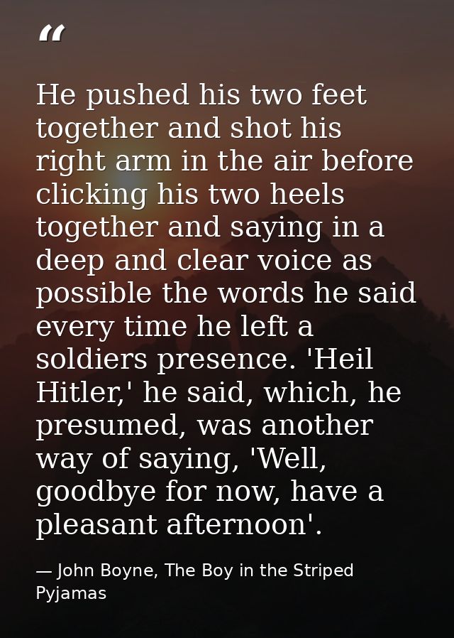 He pushed his two feet together and shot his right arm in the air before clicking his two heels together and saying in a — John Boyne, The Boy in the Striped Pyjamas