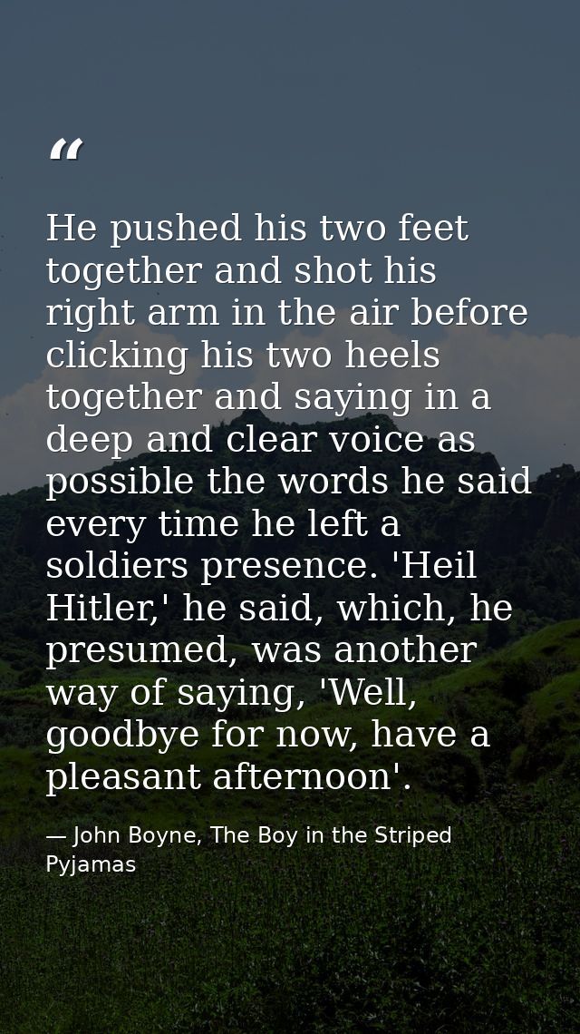 He pushed his two feet together and shot his right arm in the air before clicking his two heels together and saying in a — John Boyne, The Boy in the Striped Pyjamas