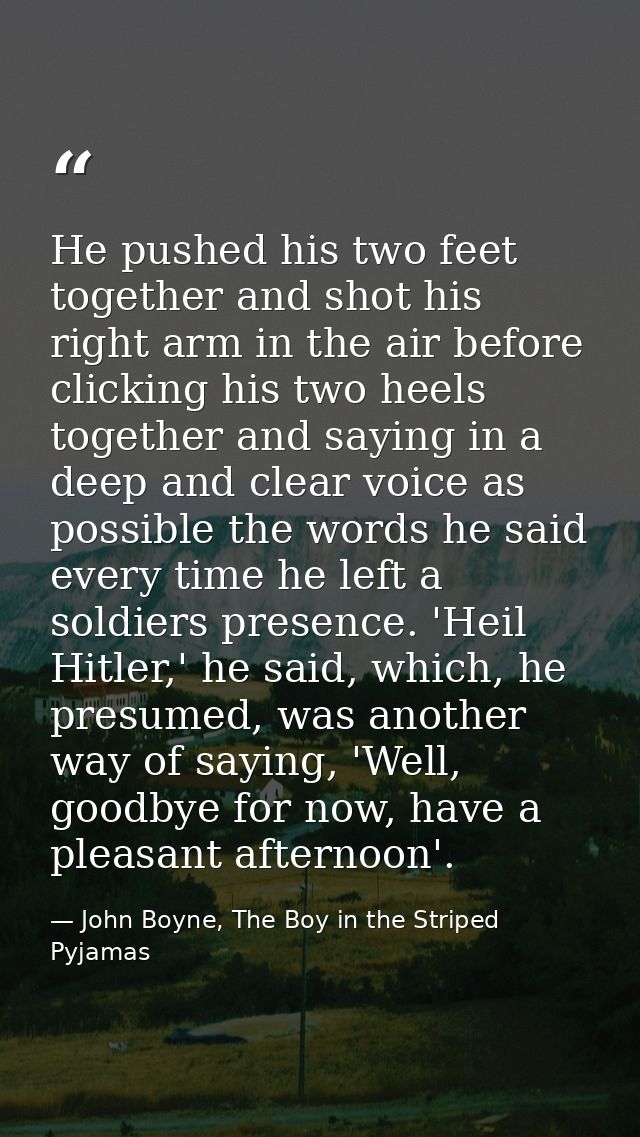 He pushed his two feet together and shot his right arm in the air before clicking his two heels together and saying in a — John Boyne, The Boy in the Striped Pyjamas