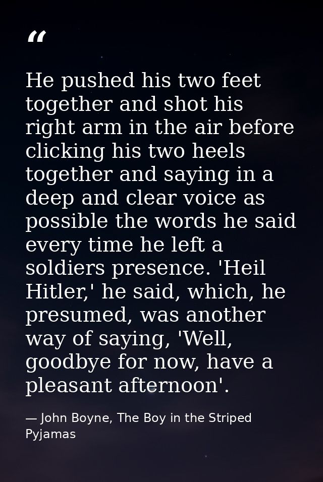He pushed his two feet together and shot his right arm in the air before clicking his two heels together and saying in a — John Boyne, The Boy in the Striped Pyjamas
