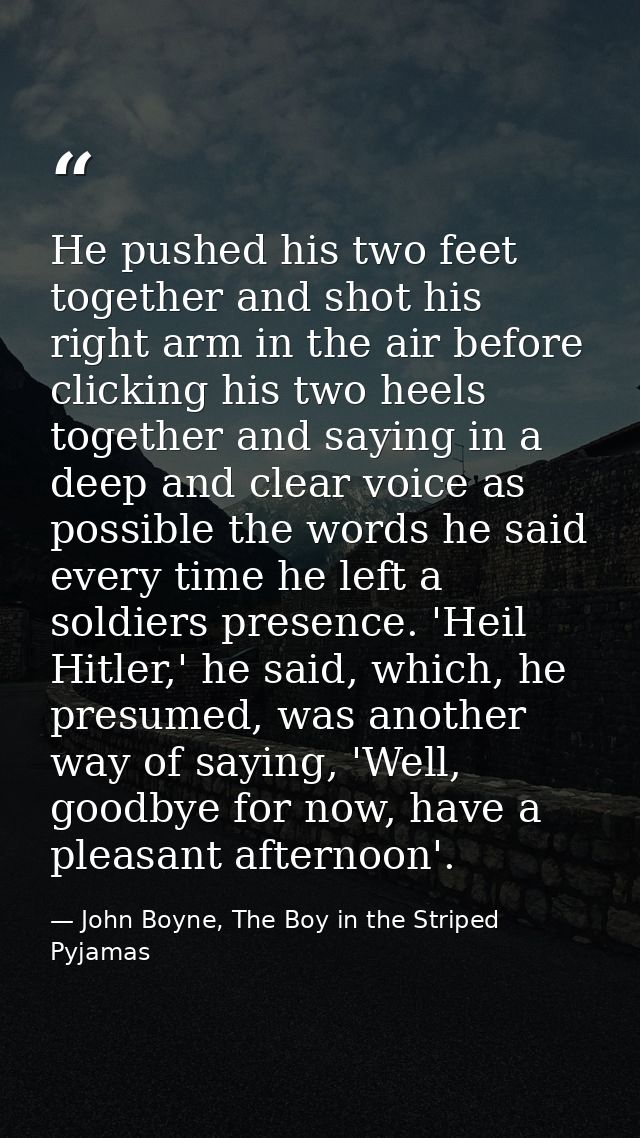 He pushed his two feet together and shot his right arm in the air before clicking his two heels together and saying in a — John Boyne, The Boy in the Striped Pyjamas