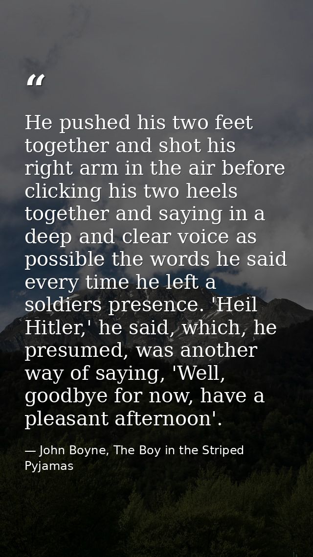 He pushed his two feet together and shot his right arm in the air before clicking his two heels together and saying in a — John Boyne, The Boy in the Striped Pyjamas