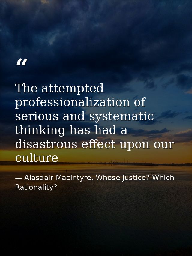 The attempted professionalization of serious and systematic thinking has had a disastrous effect upon our culture — Alasdair MacIntyre, Whose Justice? Which Rationality?