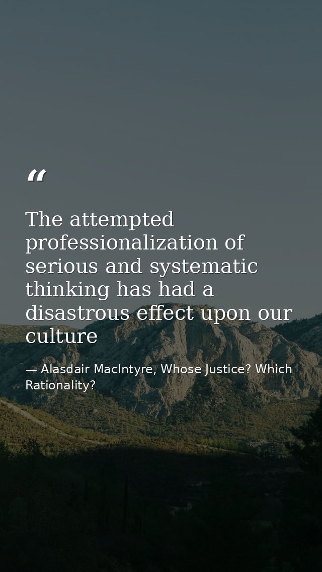 The attempted professionalization of serious and systematic thinking has had a disastrous effect upon our culture — Alasdair MacIntyre, Whose Justice? Which Rationality?