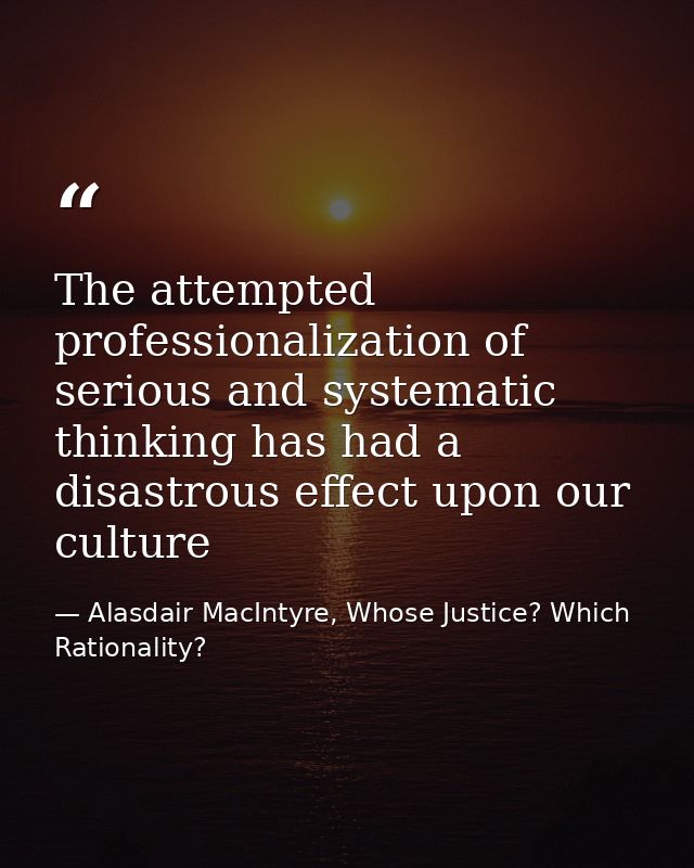 The attempted professionalization of serious and systematic thinking has had a disastrous effect upon our culture — Alasdair MacIntyre, Whose Justice? Which Rationality?