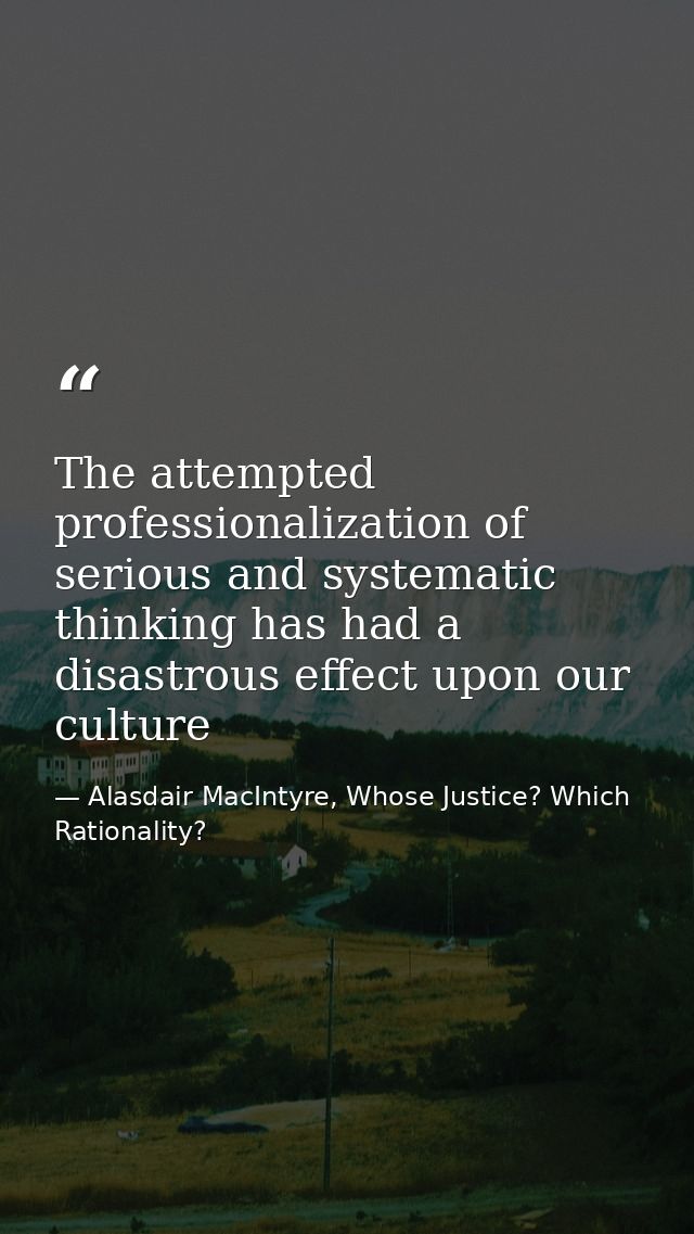 The attempted professionalization of serious and systematic thinking has had a disastrous effect upon our culture — Alasdair MacIntyre, Whose Justice? Which Rationality?