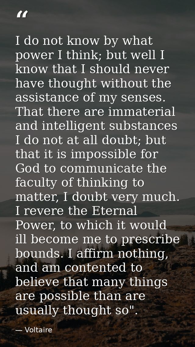 I do not know by what power I think; but well I know that I should never have thought without the assistance of my sense — Voltaire