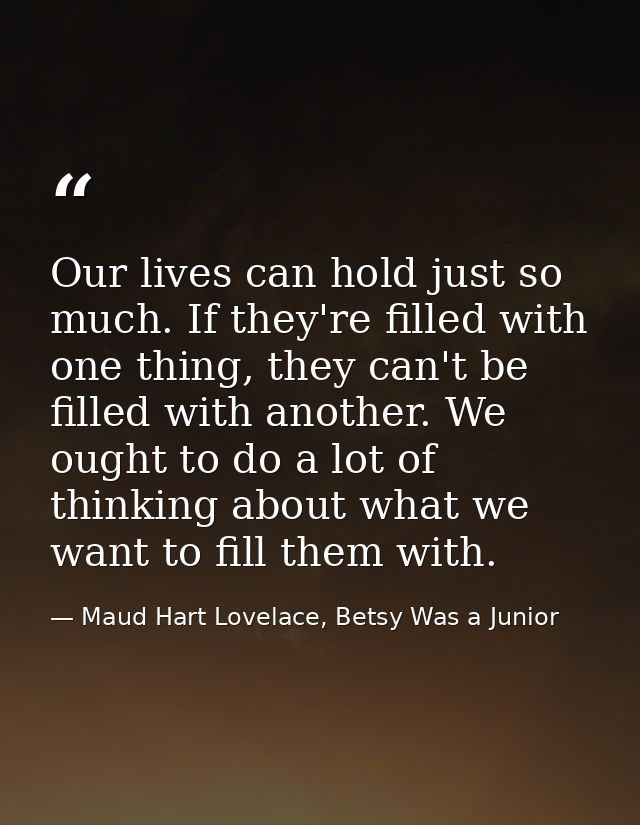 Our lives can hold just so much. If they're filled with one thing, they can't be filled with another. We ought to do a l — Maud Hart Lovelace, Betsy Was a Junior