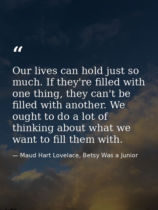 Our lives can hold just so much. If they're filled with one thing, they can't be filled with another. We ought to do a l — Maud Hart Lovelace, Betsy Was a Junior