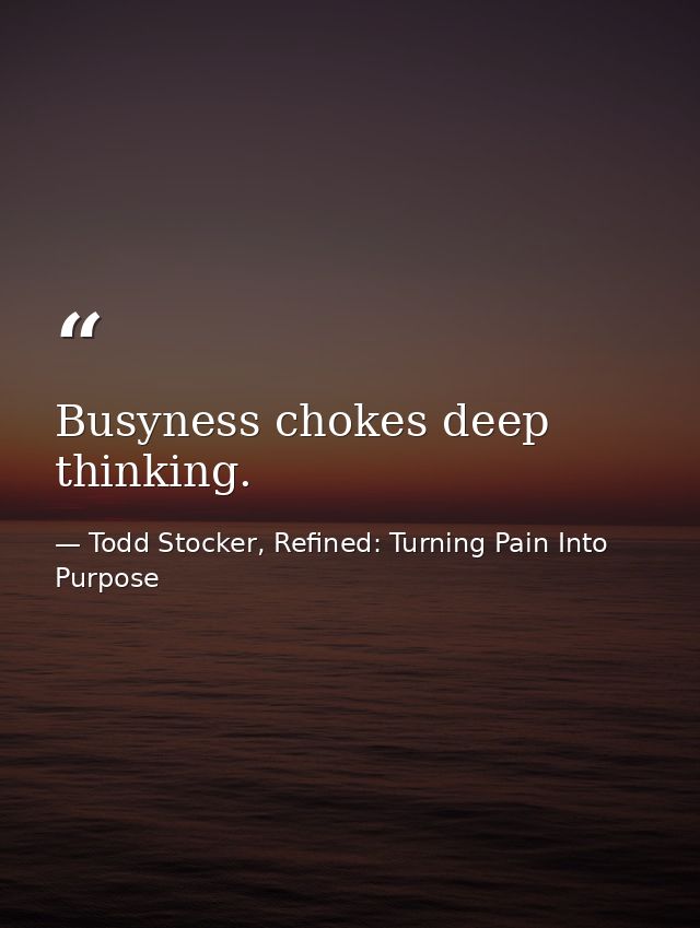 Busyness chokes deep thinking. — Todd Stocker, Refined: Turning Pain Into Purpose