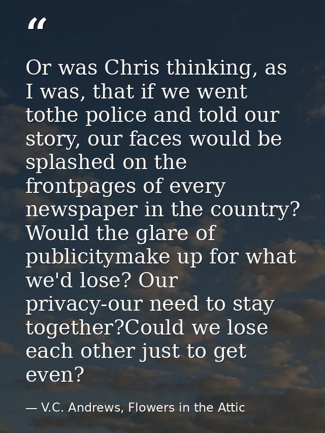 Or was Chris thinking, as I was, that if we went tothe police and told our story, our faces would be splashed on the fro — V.C. Andrews, Flowers in the Attic